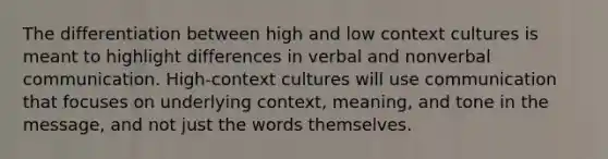 The differentiation between high and low context cultures is meant to highlight differences in verbal and nonverbal communication. High-context cultures will use communication that focuses on underlying context, meaning, and tone in the message, and not just the words themselves.