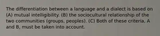 The differentiation between a language and a dialect is based on (A) mutual intelligibility. (B) the sociocultural relationship of the two communities (groups, peoples). (C) Both of these criteria, A and B, must be taken into account.