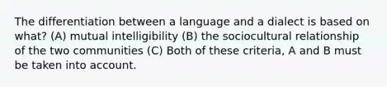 The differentiation between a language and a dialect is based on what? (A) mutual intelligibility (B) the sociocultural relationship of the two communities (C) Both of these criteria, A and B must be taken into account.