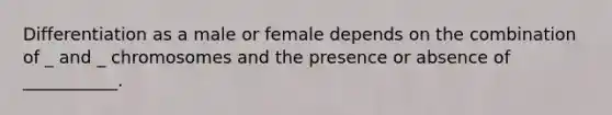 Differentiation as a male or female depends on the combination of _ and _ chromosomes and the presence or absence of ___________.