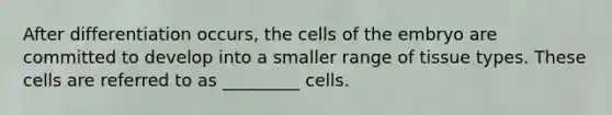 After differentiation occurs, the cells of the embryo are committed to develop into a smaller range of tissue types. These cells are referred to as _________ cells.