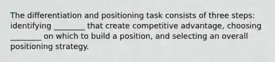 The differentiation and positioning task consists of three​ steps: identifying​ ________ that create competitive​ advantage, choosing​ ________ on which to build a​ position, and selecting an overall positioning strategy.