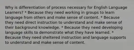 Why is differentiation of process necessary for English Language Learners? * Because they need working in groups to learn language from others and make sense of content. * Because they need direct instruction to understand and make sense of their background knowledge. * Because they need developing language skills to demonstrate what they have learned. * Because they need sheltered instruction and language supports to understand and make sense of content.