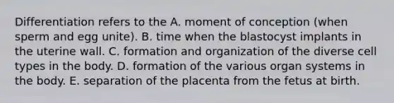 Differentiation refers to the A. moment of conception (when sperm and egg unite). B. time when the blastocyst implants in the uterine wall. C. formation and organization of the diverse cell types in the body. D. formation of the various organ systems in the body. E. separation of the placenta from the fetus at birth.