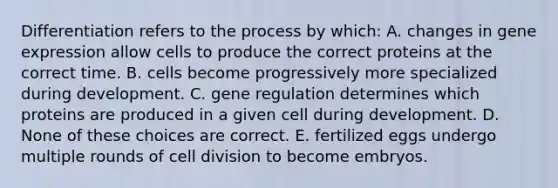 Differentiation refers to the process by which: A. changes in gene expression allow cells to produce the correct proteins at the correct time. B. cells become progressively more specialized during development. C. gene regulation determines which proteins are produced in a given cell during development. D. None of these choices are correct. E. fertilized eggs undergo multiple rounds of cell division to become embryos.