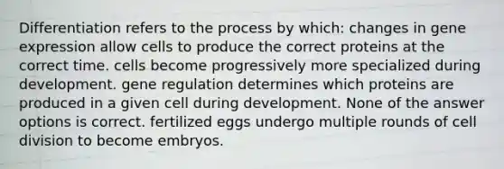 Differentiation refers to the process by which: changes in gene expression allow cells to produce the correct proteins at the correct time. cells become progressively more specialized during development. gene regulation determines which proteins are produced in a given cell during development. None of the answer options is correct. fertilized eggs undergo multiple rounds of cell division to become embryos.