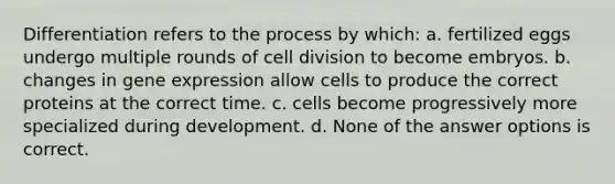 Differentiation refers to the process by which: a. fertilized eggs undergo multiple rounds of cell division to become embryos. b. changes in gene expression allow cells to produce the correct proteins at the correct time. c. cells become progressively more specialized during development. d. None of the answer options is correct.