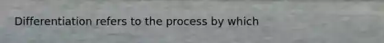 Differentiation refers to the process by which