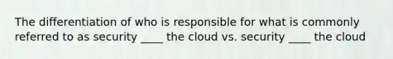 The differentiation of who is responsible for what is commonly referred to as security ____ the cloud vs. security ____ the cloud