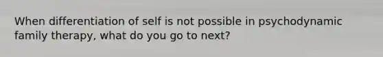 When differentiation of self is not possible in psychodynamic family therapy, what do you go to next?