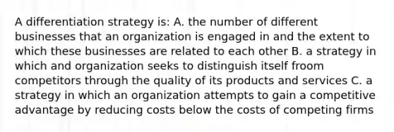 A differentiation strategy is: A. the number of different businesses that an organization is engaged in and the extent to which these businesses are related to each other B. a strategy in which and organization seeks to distinguish itself froom competitors through the quality of its products and services C. a strategy in which an organization attempts to gain a competitive advantage by reducing costs below the costs of competing firms