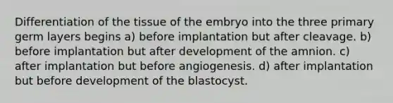 Differentiation of the tissue of the embryo into the three primary germ layers begins a) before implantation but after cleavage. b) before implantation but after development of the amnion. c) after implantation but before angiogenesis. d) after implantation but before development of the blastocyst.