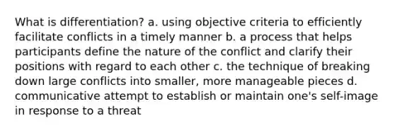 What is differentiation? a. using objective criteria to efficiently facilitate conflicts in a timely manner b. a process that helps participants define the nature of the conflict and clarify their positions with regard to each other c. the technique of breaking down large conflicts into smaller, more manageable pieces d. communicative attempt to establish or maintain one's self-image in response to a threat