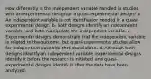 How differently is the independent variable handled in studies with an experimental design or a quasi-experimental design? a. An independent variable is not identified or needed in a quasi-experimental design. b. Both designs identify an independent variable, and both manipulate the independent variable. c. Experimental designs demonstrate that the independent variable is related to the outcome, but quasi-experimental studies allow for independent variables that stand alone. d. Although both designs identify an independent variable, experimental designs identify it before the research is initiated, and quasi-experimental designs identify it after the data have been analyzed.