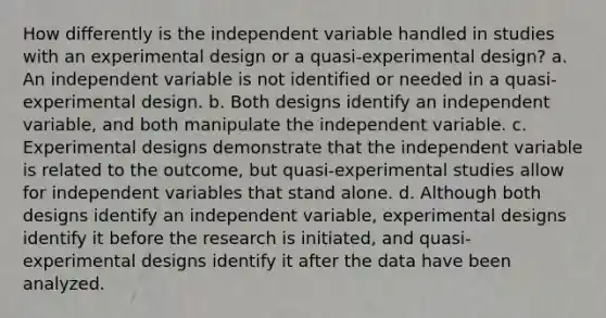 How differently is the independent variable handled in studies with an experimental design or a quasi-experimental design? a. An independent variable is not identified or needed in a quasi-experimental design. b. Both designs identify an independent variable, and both manipulate the independent variable. c. Experimental designs demonstrate that the independent variable is related to the outcome, but quasi-experimental studies allow for independent variables that stand alone. d. Although both designs identify an independent variable, experimental designs identify it before the research is initiated, and quasi-experimental designs identify it after the data have been analyzed.