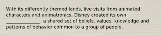 With its differently themed lands, live visits from animated characters and animatronics, Disney created its own _______________, a shared set of beliefs, values, knowledge and patterns of behavior common to a group of people.