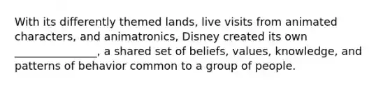 With its differently themed lands, live visits from animated characters, and animatronics, Disney created its own _______________, a shared set of beliefs, values, knowledge, and patterns of behavior common to a group of people.