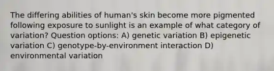 The differing abilities of human's skin become more pigmented following exposure to sunlight is an example of what category of variation? Question options: A) genetic variation B) epigenetic variation C) genotype-by-environment interaction D) environmental variation