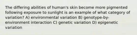 The differing abilities of human's skin become more pigmented following exposure to sunlight is an example of what category of variation? A) environmental variation B) genotype-by-environment interaction C) genetic variation D) epigenetic variation