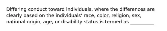 Differing conduct toward individuals, where the differences are clearly based on the individuals' race, color, religion, sex, national origin, age, or disability status is termed as __________