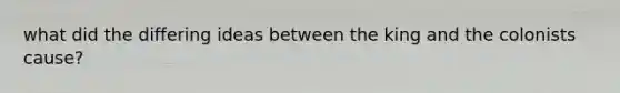 what did the differing ideas between the king and the colonists cause?
