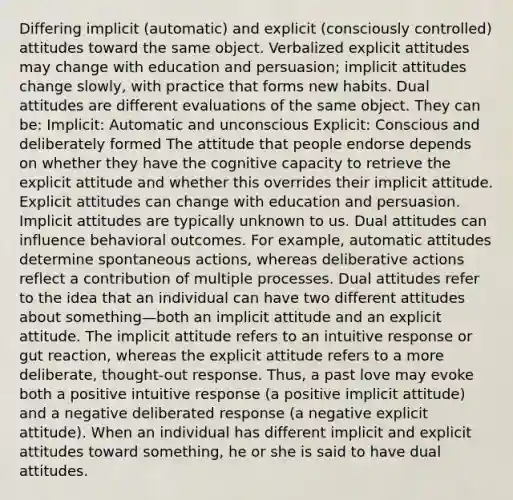 Differing implicit (automatic) and explicit (consciously controlled) attitudes toward the same object. Verbalized explicit attitudes may change with education and persuasion; implicit attitudes change slowly, with practice that forms new habits. Dual attitudes are different evaluations of the same object. They can be: Implicit: Automatic and unconscious Explicit: Conscious and deliberately formed The attitude that people endorse depends on whether they have the cognitive capacity to retrieve the explicit attitude and whether this overrides their implicit attitude. Explicit attitudes can change with education and persuasion. Implicit attitudes are typically unknown to us. Dual attitudes can influence behavioral outcomes. For example, automatic attitudes determine spontaneous actions, whereas deliberative actions reflect a contribution of multiple processes. Dual attitudes refer to the idea that an individual can have two different attitudes about something—both an implicit attitude and an explicit attitude. The implicit attitude refers to an intuitive response or gut reaction, whereas the explicit attitude refers to a more deliberate, thought-out response. Thus, a past love may evoke both a positive intuitive response (a positive implicit attitude) and a negative deliberated response (a negative explicit attitude). When an individual has different implicit and explicit attitudes toward something, he or she is said to have dual attitudes.