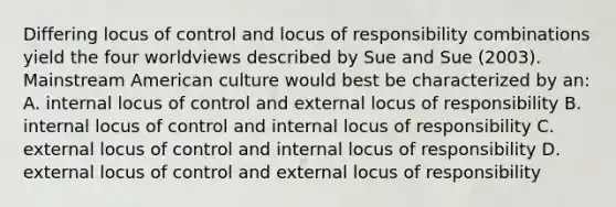 Differing locus of control and locus of responsibility combinations yield the four worldviews described by Sue and Sue (2003). Mainstream American culture would best be characterized by an: A. internal locus of control and external locus of responsibility B. internal locus of control and internal locus of responsibility C. external locus of control and internal locus of responsibility D. external locus of control and external locus of responsibility