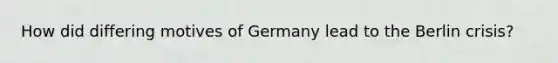 How did differing motives of Germany lead to the Berlin crisis?