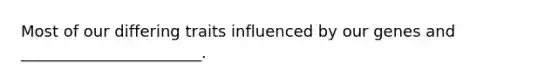 Most of our differing traits influenced by our genes and _______________________.