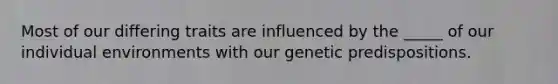 Most of our differing traits are influenced by the _____ of our individual environments with our genetic predispositions.