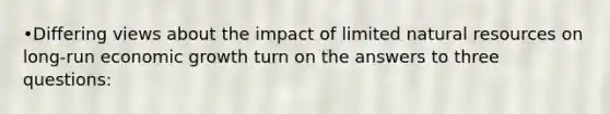 •Differing views about the impact of limited natural resources on long-run economic growth turn on the answers to three questions: