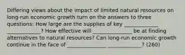 Differing views about the impact of limited natural resources on long-run economic growth turn on the answers to three questions: How large are the supplies of key _____________ _____________? How effective will _______________ be at finding alternatives to natural resources? Can long-run economic growth continue in the face of _______________ _____________? (260)