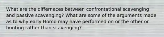 What are the differneces between confrontational scavenging and passive scavenging? What are some of the arguments made as to why early Homo may have performed on or the other or hunting rather than scavenging?