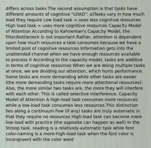 differs across tasks The second assumption is that tasks have different amounts of cognitive "LOAD": a)Tasks vary in how much load they require Low load task = uses less cognitive resources High load task = uses more cognitive resources Capacity Model of Attention According to Kahneman's Capacity Model, the filter/bottleneck is not important Rather, attention is dependent upon how much resources a task consumes because we have a limited pool of cognitive resources Information gets into the unattended channel when we have enough resources available to process it According to the capacity model, tasks are additive in terms of cognitive resources When we are doing multiple tasks at once, we are dividing our attention, which hurts performance. Some tasks are more demanding while other tasks are easier (the more demanding tasks require more attentional resources). Also, the more similar two tasks are, the more they will interfere with each other. This is called selective interference. Capacity Model of Attention A high-load task consumes more resources while a low-load task consumes less resources This distinction lies along a continuum Few (if any) tasks are truly automatic in that they require no resources High-load task can become more low-load with practice (the opposite can happen as well) In the Stroop task, reading is a relatively-automatic task while font color-naming is a more-high-load task when the font color is incongruent with the color word