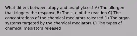 What differs between atopy and anaphylaxis? A) The allergen that triggers the response B) The site of the reaction C) The concentrations of the chemical mediators released D) The organ systems targeted by the chemical mediators E) The types of chemical mediators released