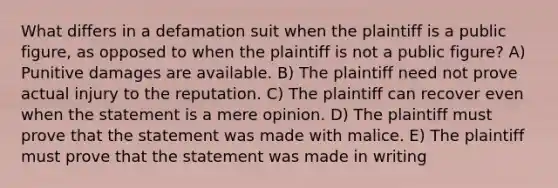 What differs in a defamation suit when the plaintiff is a public figure, as opposed to when the plaintiff is not a public figure? A) Punitive damages are available. B) The plaintiff need not prove actual injury to the reputation. C) The plaintiff can recover even when the statement is a mere opinion. D) The plaintiff must prove that the statement was made with malice. E) The plaintiff must prove that the statement was made in writing