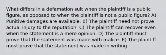 What differs in a defamation suit when the plaintiff is a public figure, as opposed to when the plaintiff is not a public figure? A) Punitive damages are available. B) The plaintiff need not prove actual injury to the reputation. C) The plaintiff can recover even when the statement is a mere opinion. D) The plaintiff must prove that the statement was made with malice. E) The plaintiff must prove that the statement was made in writing.