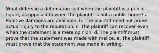 What differs in a defamation suit when the plaintiff is a public figure, as opposed to when the plaintiff is not a public figure? a. Punitive damages are available. b. The plaintiff need not prove actual injury to the reputation. c. The plaintiff can recover even when the statement is a mere opinion. d. The plaintiff must prove that the statement was made with malice. e. The plaintiff must prove that the statement was made in writing.