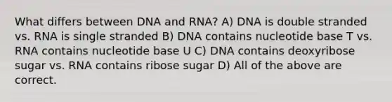 What differs between DNA and RNA? A) DNA is double stranded vs. RNA is single stranded B) DNA contains nucleotide base T vs. RNA contains nucleotide base U C) DNA contains deoxyribose sugar vs. RNA contains ribose sugar D) All of the above are correct.