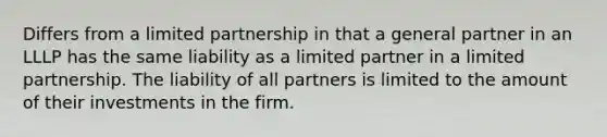 Differs from a limited partnership in that a general partner in an LLLP has the same liability as a limited partner in a limited partnership. The liability of all partners is limited to the amount of their investments in the firm.