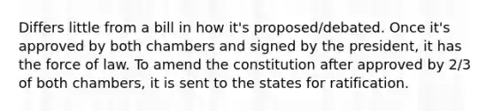 Differs little from a bill in how it's proposed/debated. Once it's approved by both chambers and signed by the president, it has the force of law. To amend the constitution after approved by 2/3 of both chambers, it is sent to the states for ratification.