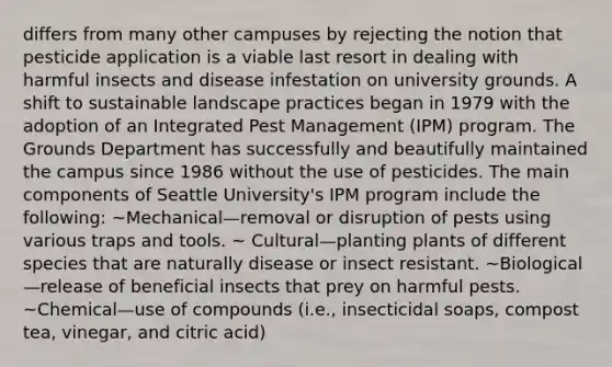 differs from many other campuses by rejecting the notion that pesticide application is a viable last resort in dealing with harmful insects and disease infestation on university grounds. A shift to sustainable landscape practices began in 1979 with the adoption of an Integrated Pest Management (IPM) program. The Grounds Department has successfully and beautifully maintained the campus since 1986 without the use of pesticides. The main components of Seattle University's IPM program include the following: ~Mechanical—removal or disruption of pests using various traps and tools. ~ Cultural—planting plants of different species that are naturally disease or insect resistant. ~Biological—release of beneficial insects that prey on harmful pests. ~Chemical—use of compounds (i.e., insecticidal soaps, compost tea, vinegar, and citric acid)