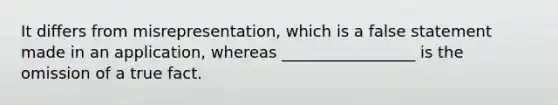 It differs from misrepresentation, which is a false statement made in an application, whereas _________________ is the omission of a true fact.