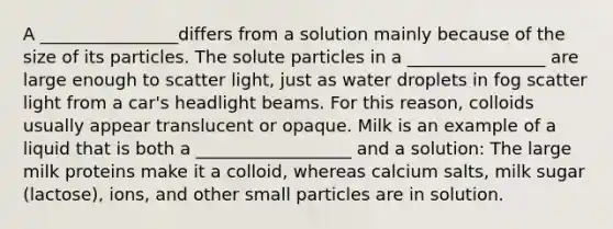 A ________________differs from a solution mainly because of the size of its particles. The solute particles in a ________________ are large enough to scatter light, just as water droplets in fog scatter light from a car's headlight beams. For this reason, colloids usually appear translucent or opaque. Milk is an example of a liquid that is both a __________________ and a solution: The large milk proteins make it a colloid, whereas calcium salts, milk sugar (lactose), ions, and other small particles are in solution.