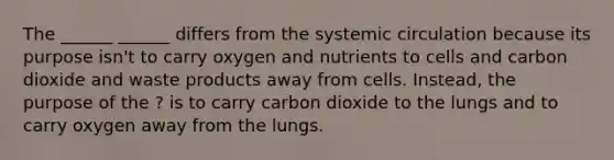 The ______ ______ differs from the systemic circulation because its purpose isn't to carry oxygen and nutrients to cells and carbon dioxide and waste products away from cells. Instead, the purpose of the ? is to carry carbon dioxide to the lungs and to carry oxygen away from the lungs.