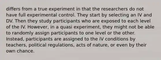 differs from a true experiment in that the researchers do not have full experimental control. They start by selecting an IV and DV. Then they study participants who are exposed to each level of the IV. However, in a quasi experiment, they might not be able to randomly assign participants to one level or the other. Instead, participants are assigned to the iV conditions by teachers, political regulations, acts of nature, or even by their own chance.