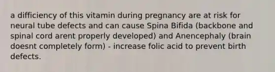 a difficiency of this vitamin during pregnancy are at risk for neural tube defects and can cause Spina Bifida (backbone and spinal cord arent properly developed) and Anencephaly (brain doesnt completely form) - increase folic acid to prevent birth defects.