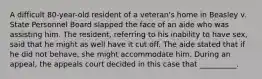 A difficult 80-year-old resident of a veteran's home in Beasley v. State Personnel Board slapped the face of an aide who was assisting him. The resident, referring to his inability to have sex, said that he might as well have it cut off. The aide stated that if he did not behave, she might accommodate him. During an appeal, the appeals court decided in this case that __________.