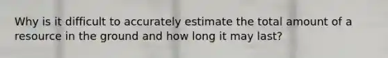 Why is it difficult to accurately estimate the total amount of a resource in the ground and how long it may last?