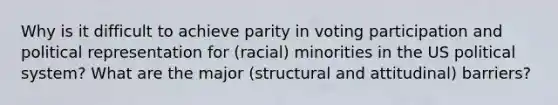 Why is it difficult to achieve parity in voting participation and political representation for (racial) minorities in the US political system? What are the major (structural and attitudinal) barriers?